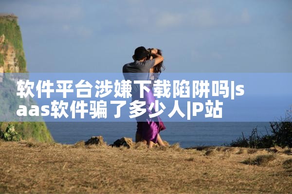 软件平台涉嫌下载陷阱吗|P站专业版